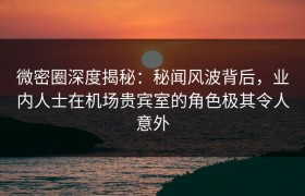 微密圈深度揭秘：秘闻风波背后，业内人士在机场贵宾室的角色极其令人意外