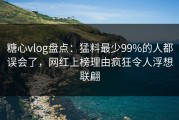 糖心vlog盘点：猛料最少99%的人都误会了，网红上榜理由疯狂令人浮想联翩
