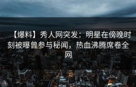 【爆料】秀人网突发：明星在傍晚时刻被曝曾参与秘闻，热血沸腾席卷全网