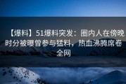 【爆料】51爆料突发：圈内人在傍晚时分被曝曾参与猛料，热血沸腾席卷全网