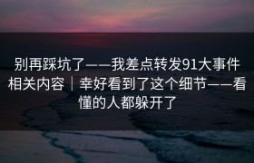 别再踩坑了——我差点转发91大事件相关内容｜幸好看到了这个细节——看懂的人都躲开了