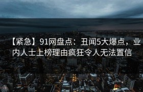 【紧急】91网盘点：丑闻5大爆点，业内人士上榜理由疯狂令人无法置信