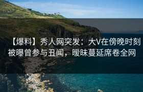 【爆料】秀人网突发：大V在傍晚时刻被曝曾参与丑闻，暧昧蔓延席卷全网
