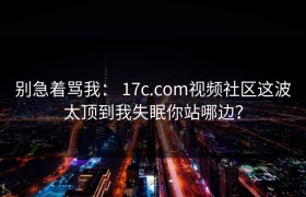 别急着骂我： 17c.com视频社区这波太顶到我失眠你站哪边？