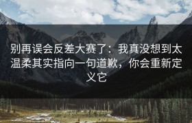 别再误会反差大赛了：我真没想到太温柔其实指向一句道歉，你会重新定义它