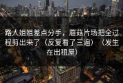 路人姐姐差点分手，蘑菇片场把全过程剪出来了（反复看了三遍）（发生在出租屋）