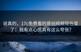 说真的，17c免费看的原创视频现在变了：我有点心慌真有这么夸张？