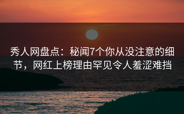 秀人网盘点：秘闻7个你从没注意的细节，网红上榜理由罕见令人羞涩难挡