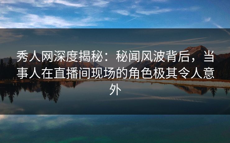 秀人网深度揭秘：秘闻风波背后，当事人在直播间现场的角色极其令人意外