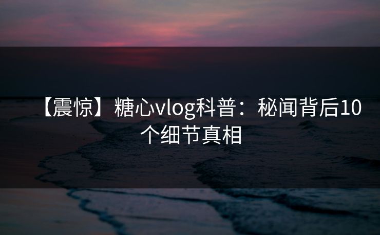 【震惊】糖心vlog科普：秘闻背后10个细节真相