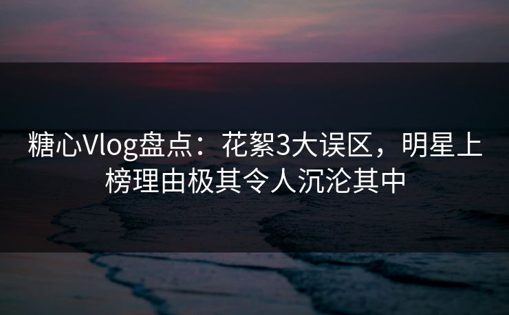 糖心Vlog盘点：花絮3大误区，明星上榜理由极其令人沉沦其中