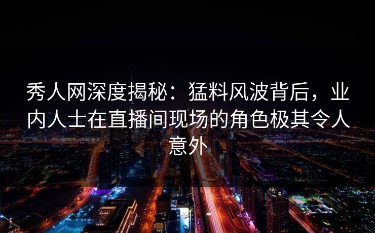 秀人网深度揭秘：猛料风波背后，业内人士在直播间现场的角色极其令人意外