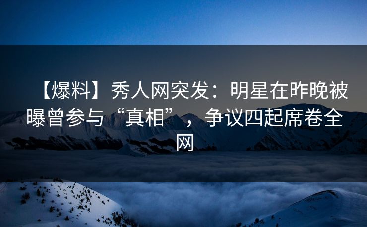 【爆料】秀人网突发：明星在昨晚被曝曾参与“真相”，争议四起席卷全网