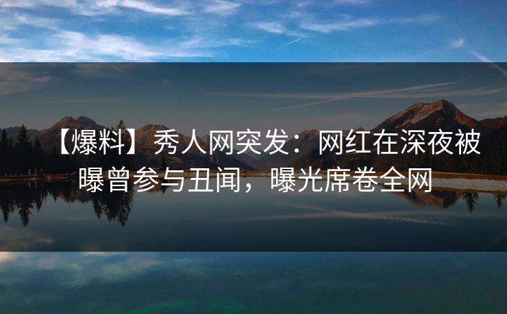 【爆料】秀人网突发：网红在深夜被曝曾参与丑闻，曝光席卷全网