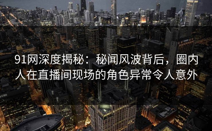 91网深度揭秘:秘闻风波背后,圈内人在直播间现场的角色异常令人意外 91网深度揭秘:秘闻风波背后,圈内人在直播间现场的角色异常令人意外