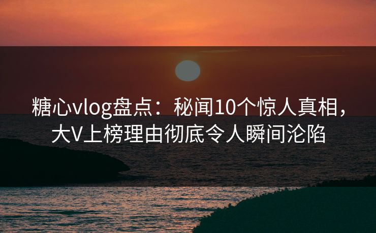 糖心vlog盘点：秘闻10个惊人真相，大V上榜理由彻底令人瞬间沦陷