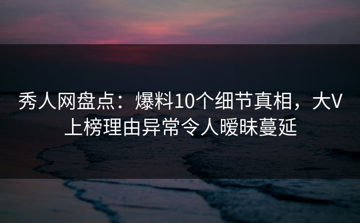 秀人网盘点：爆料10个细节真相，大V上榜理由异常令人暧昧蔓延