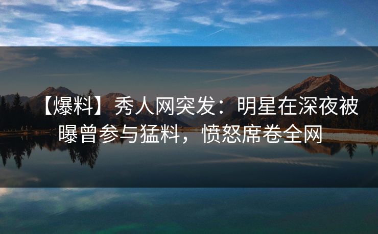 【爆料】秀人网突发：明星在深夜被曝曾参与猛料，愤怒席卷全网
