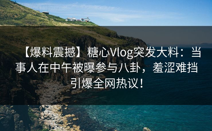 【爆料震撼】糖心Vlog突发大料：当事人在中午被曝参与八卦，羞涩难挡引爆全网热议！