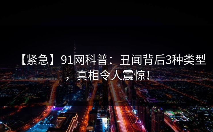 【紧急】91网科普：丑闻背后3种类型，真相令人震惊！