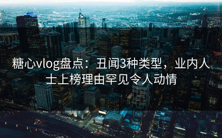 糖心vlog盘点：丑闻3种类型，业内人士上榜理由罕见令人动情