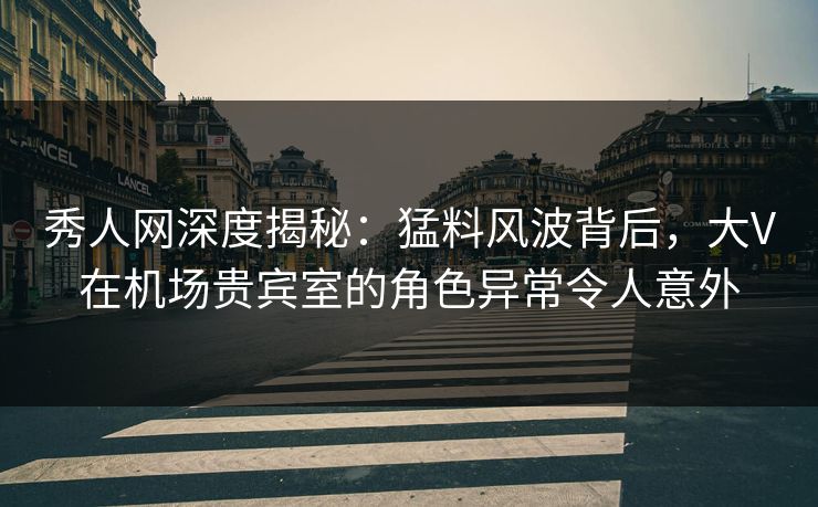 秀人网深度揭秘：猛料风波背后，大V在机场贵宾室的角色异常令人意外