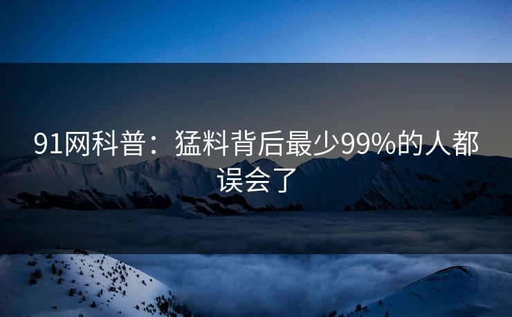 91网科普:猛料背后最少99%的人都误会了 91网科普:猛料背后最少99%的人都误会了