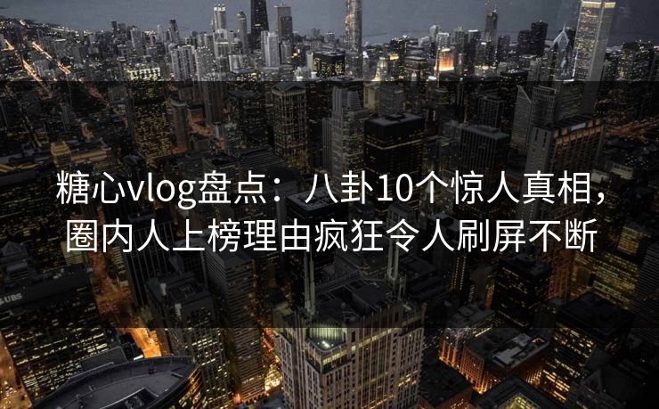 糖心vlog盘点：八卦10个惊人真相，圈内人上榜理由疯狂令人刷屏不断