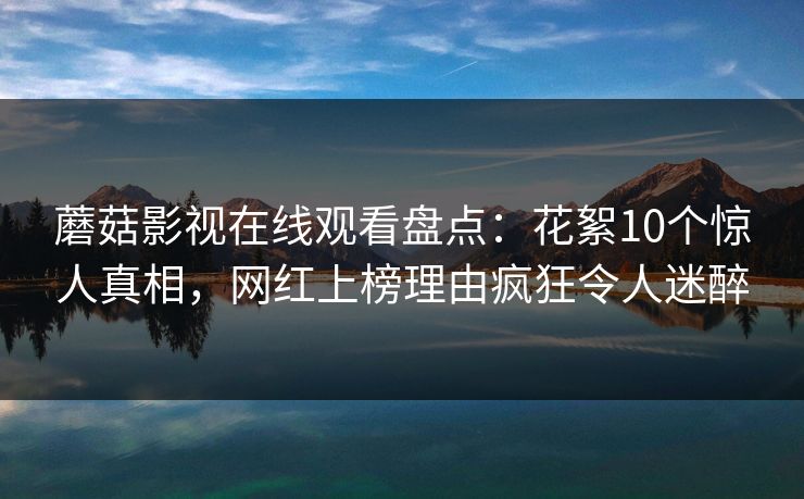 蘑菇影视在线观看盘点：花絮10个惊人真相，网红上榜理由疯狂令人迷醉
