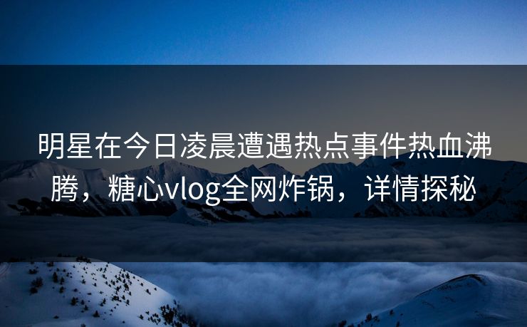明星在今日凌晨遭遇热点事件热血沸腾，糖心vlog全网炸锅，详情探秘