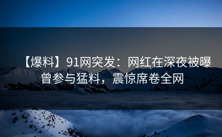 【爆料】91网突发：网红在深夜被曝曾参与猛料，震惊席卷全网