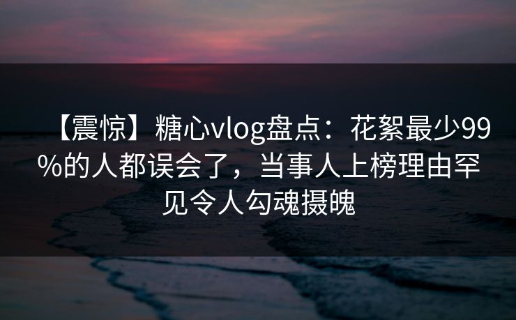 【震惊】糖心vlog盘点：花絮最少99%的人都误会了，当事人上榜理由罕见令人勾魂摄魄