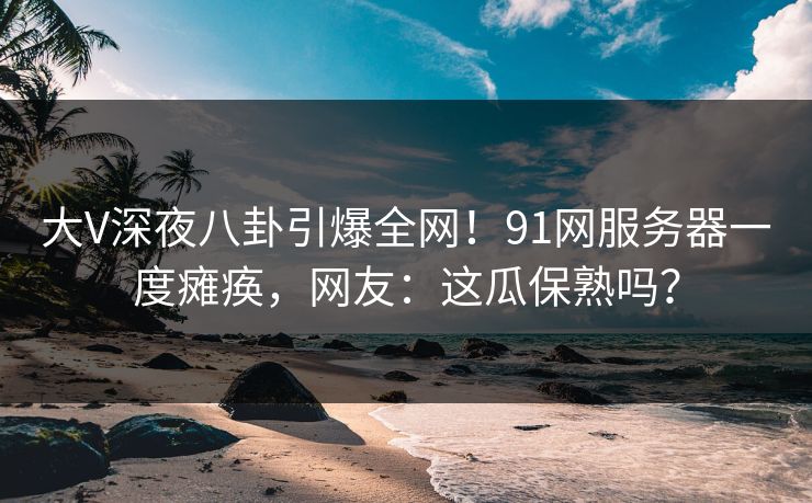 大V深夜八卦引爆全网！91网服务器一度瘫痪，网友：这瓜保熟吗？