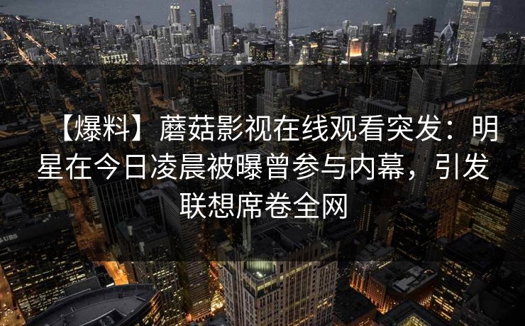 【爆料】蘑菇影视在线观看突发：明星在今日凌晨被曝曾参与内幕，引发联想席卷全网