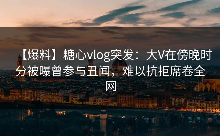 【爆料】糖心vlog突发：大V在傍晚时分被曝曾参与丑闻，难以抗拒席卷全网