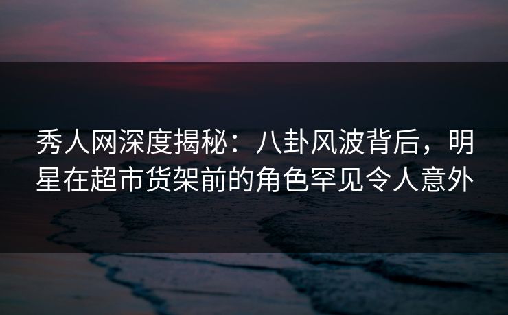 秀人网深度揭秘：八卦风波背后，明星在超市货架前的角色罕见令人意外