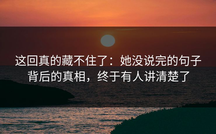 这回真的藏不住了:她没说完的句子背后的真相,终于有人讲清楚了 这回真的藏不住了:她没说完的句子背后的真相,终于有人讲清楚了