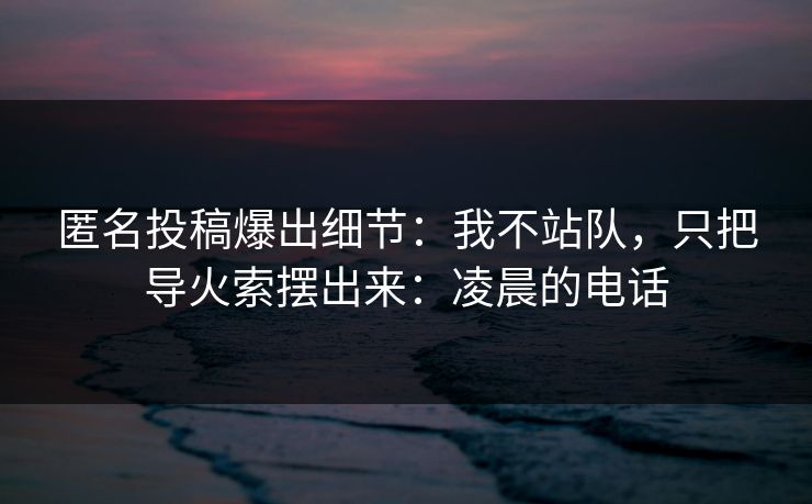 匿名投稿爆出细节：我不站队，只把导火索摆出来：凌晨的电话