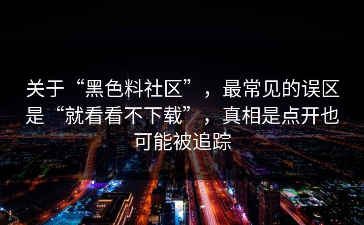 关于“黑色料社区”，最常见的误区是“就看看不下载”，真相是点开也可能被追踪