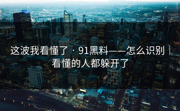 这波我看懂了 · 91黑料——怎么识别｜看懂的人都躲开了