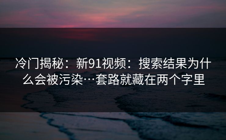 冷门揭秘：新91视频：搜索结果为什么会被污染…套路就藏在两个字里