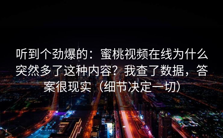 听到个劲爆的：蜜桃视频在线为什么突然多了这种内容？我查了数据，答案很现实（细节决定一切）