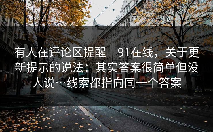 有人在评论区提醒｜91在线，关于更新提示的说法：其实答案很简单但没人说…线索都指向同一个答案