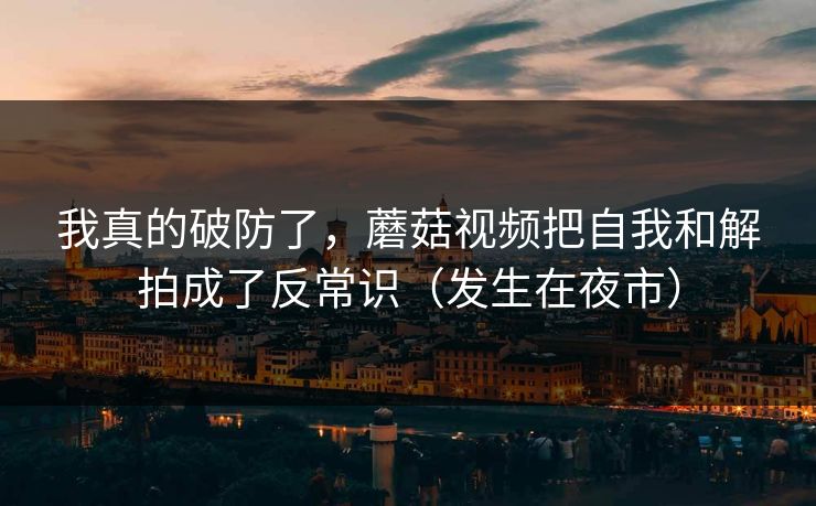 我真的破防了，蘑菇视频把自我和解拍成了反常识（发生在夜市）