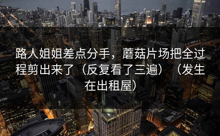 路人姐姐差点分手,蘑菇片场把全过程剪出来了(反复看了三遍)(发生在出租屋) 路人姐姐差点分手,蘑菇片场把全过程剪出来了(反复看了三遍)(发生在出租屋)