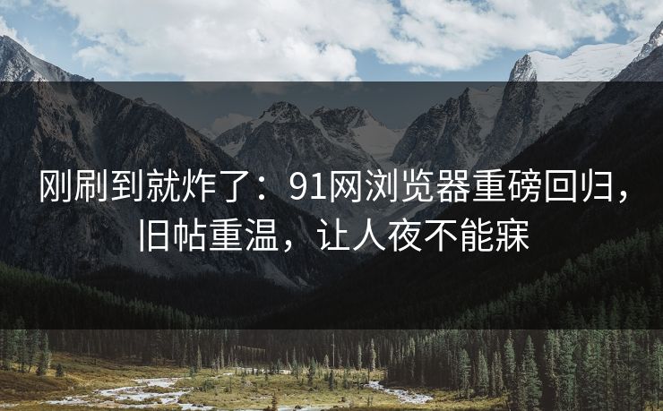 刚刷到就炸了：91网浏览器重磅回归，旧帖重温，让人夜不能寐
