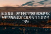 别急着信：黑料不打烊黑料这段传播：解释清楚后我有点意外为什么会被带节奏？