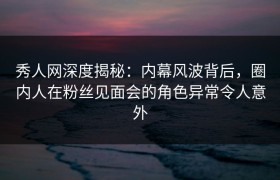 秀人网深度揭秘：内幕风波背后，圈内人在粉丝见面会的角色异常令人意外