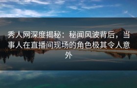 秀人网深度揭秘：秘闻风波背后，当事人在直播间现场的角色极其令人意外