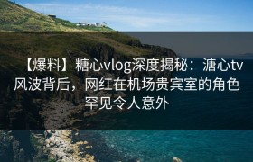 【爆料】糖心vlog深度揭秘：溏心tv风波背后，网红在机场贵宾室的角色罕见令人意外